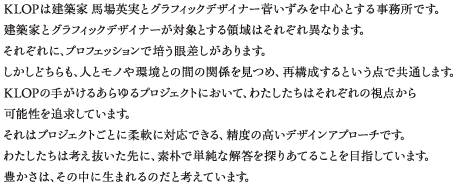 KLOPは建築家 馬場 英実とグラフィックデザイナー 菅 いずみを中心とする事務所です。建築家とグラフィックデザイナーが対象とする領域はそれぞれ異なります。それぞれに、プロフェッションで培う眼差しがあります。しかしどちらも、人とモノや環境との間の関係を見つめ、再構成するという点で共通します。KLOPの手がけるあらゆるプロジェクトにおいて、
わたしたちはそれぞれの視点から可能性を追求しています。それはプロジェクトごとに柔軟に対応できる、精度の高いデザインアプローチです。
わたしたちは考え抜いた先に、素朴で単純な解答を探りあてることを目指しています。豊かさは、その中に生まれるのだと考えています。