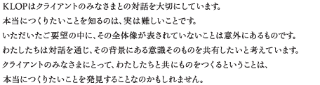 KLOPはクライアントのみなさまとの対話を大切にしています。本当につくりたいことを知るのは、実は難しいことです。いただいたご要望の中に、その全体像が表されていないことは意外にあるものです。わたしたちは対話を通じ、その背景にある意識そのものを共有したいと考えています。クライアントのみなさまにとって、わたしたちと共にものをつくるということは、本当につくりたいことを発見することなのかもしれません。