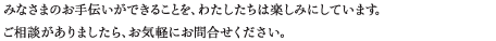 みなさまのお手伝いができることを、わたしたちは楽しみにしています。ご相談がありましたら、お気軽にお問合せください。